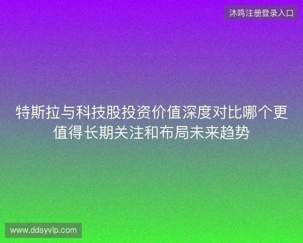 特斯拉与科技股投资价值深度对比哪个更值得长期关注和布局未来趋势